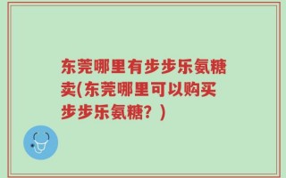 东莞哪里有步步乐氨糖卖(东莞哪里可以购买步步乐氨糖？)
