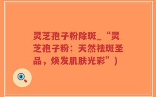 灵芝孢子粉除斑_“灵芝孢子粉：天然祛斑圣品，焕发肌肤光彩”)