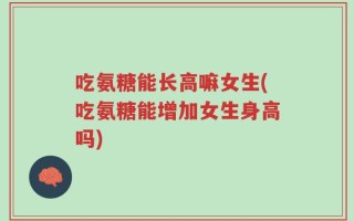 吃氨糖能长高嘛女生(吃氨糖能增加女生身高吗)