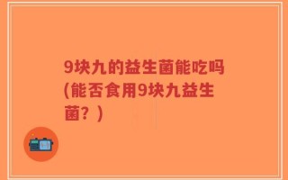 9块九的益生菌能吃吗(能否食用9块九益生菌？)