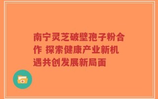 南宁灵芝破壁孢子粉合作 探索健康产业新机遇共创发展新局面