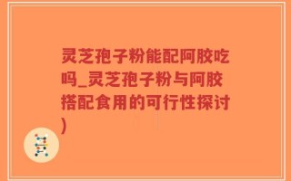 灵芝孢子粉能配阿胶吃吗_灵芝孢子粉与阿胶搭配食用的可行性探讨)