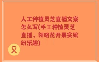 人工种植灵芝直播文案怎么写(手工种植灵芝直播，领略花开果实缤纷乐趣)