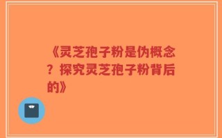 《灵芝孢子粉是伪概念？探究灵芝孢子粉背后的》
