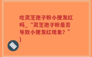 吃灵芝孢子粉小便发红吗_“灵芝孢子粉是否导致小便发红现象？”)