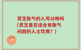 灵芝胀气的人可以喝吗(灵芝是否适合有胀气问题的人士饮用？)