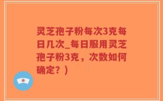 灵芝孢子粉每次3克每日几次_每日服用灵芝孢子粉3克，次数如何确定？)