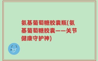 氨基葡萄糖胶囊瓶(氨基葡萄糖胶囊——关节健康守护神)
