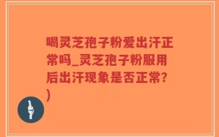 喝灵芝孢子粉爱出汗正常吗_灵芝孢子粉服用后出汗现象是否正常？)