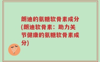 朗迪的氨糖软骨素成分(朗迪软骨素：助力关节健康的氨糖软骨素成分)