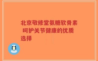 北京敬修堂氨糖软骨素 呵护关节健康的优质选择