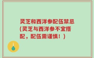 灵芝和西洋参配伍禁忌(灵芝与西洋参不宜搭配，配伍需谨慎！)