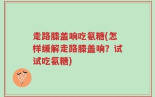 走路膝盖响吃氨糖(怎样缓解走路膝盖响？试试吃氨糖)