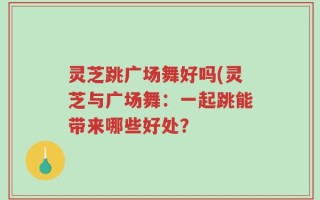 灵芝跳广场舞好吗(灵芝与广场舞：一起跳能带来哪些好处？