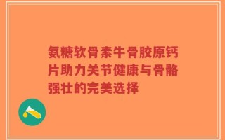 氨糖软骨素牛骨胶原钙片助力关节健康与骨骼强壮的完美选择