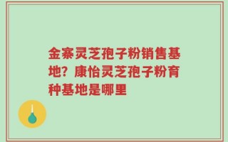 金寨灵芝孢子粉销售基地？康怡灵芝孢子粉育种基地是哪里