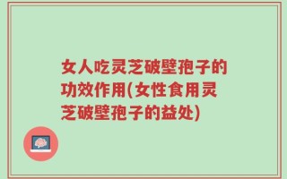 女人吃灵芝破壁孢子的功效作用(女性食用灵芝破壁孢子的益处)