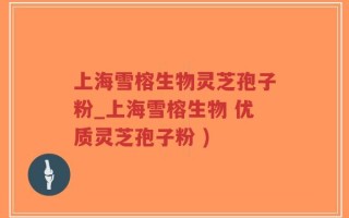 上海雪榕生物灵芝孢子粉_上海雪榕生物 优质灵芝孢子粉 )