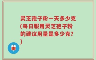 灵芝孢子粉一天多少克(每日服用灵芝孢子粉的建议用量是多少克？)