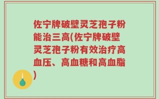 佐宁牌破壁灵芝孢子粉能治三高(佐宁牌破壁灵芝孢子粉有效治疗高血压、高血糖和高血脂)