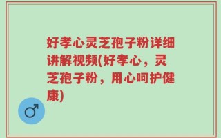 好孝心灵芝孢子粉详细讲解视频(好孝心，灵芝孢子粉，用心呵护健康)