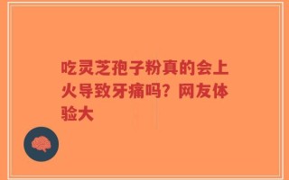 吃灵芝孢子粉真的会上火导致牙痛吗？网友体验大