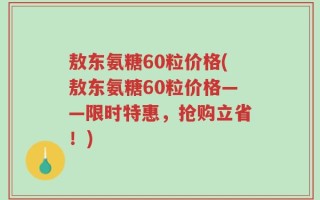 敖东氨糖60粒价格(敖东氨糖60粒价格——限时特惠，抢购立省！)