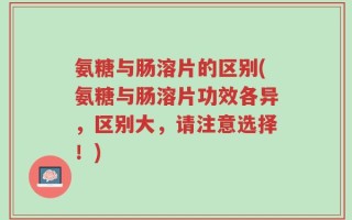 氨糖与肠溶片的区别(氨糖与肠溶片功效各异，区别大，请注意选择！)