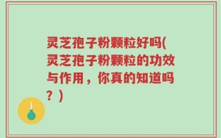 灵芝孢子粉颗粒好吗(灵芝孢子粉颗粒的功效与作用，你真的知道吗？)