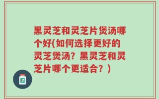 黑灵芝和灵芝片煲汤哪个好(如何选择更好的灵芝煲汤？黑灵芝和灵芝片哪个更适合？)