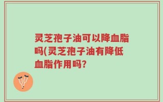 灵芝孢子油可以降血脂吗(灵芝孢子油有降低血脂作用吗？