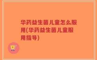 华药益生菌儿童怎么服用(华药益生菌儿童服用指导)