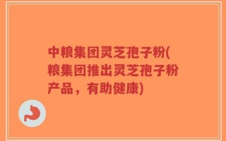 中粮集团灵芝孢子粉(粮集团推出灵芝孢子粉产品，有助健康)