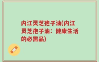 内江灵芝孢子油(内江灵芝孢子油：健康生活的必需品)