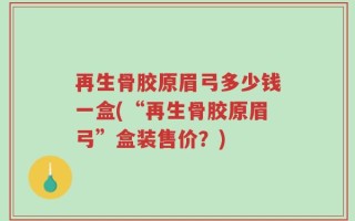 再生骨胶原眉弓多少钱一盒(“再生骨胶原眉弓”盒装售价？)