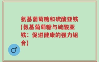 氨基葡萄糖和硫酸亚铁(氨基葡萄糖与硫酸亚铁：促进健康的强力组合)