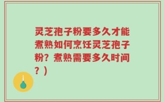 灵芝孢子粉要多久才能煮熟如何烹饪灵芝孢子粉？煮熟需要多久时间？)