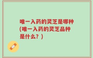 唯一入药的灵芝是哪种(唯一入药的灵芝品种是什么？)