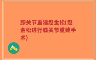 膝关节重建赵金松(赵金松进行膝关节重建手术)