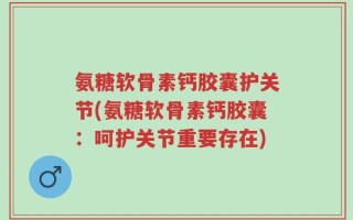 氨糖软骨素钙胶囊护关节(氨糖软骨素钙胶囊：呵护关节重要存在)