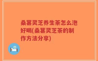桑葚灵芝养生茶怎么泡好喝(桑葚灵芝茶的制作方法分享)