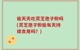 能天天吃灵芝孢子粉吗(灵芝孢子粉能每天持续食用吗？)
