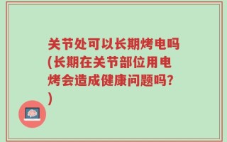 关节处可以长期烤电吗(长期在关节部位用电烤会造成健康问题吗？)