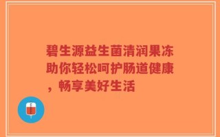 碧生源益生菌清润果冻助你轻松呵护肠道健康，畅享美好生活