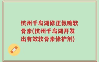 杭州千岛湖修正氨糖软骨素(杭州千岛湖开发出有效软骨素修护剂)