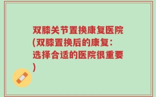 双膝关节置换康复医院(双膝置换后的康复：选择合适的医院很重要)