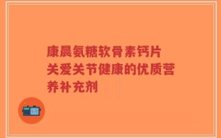 康晨氨糖软骨素钙片 关爱关节健康的优质营养补充剂