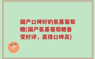 国产口碑好的氨基葡萄糖(国产氨基葡萄糖备受好评，赢得口碑高)