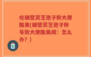 吃破壁灵芝孢子粉大便酸臭(破壁灵芝孢子粉导致大便酸臭闻：怎么办？)