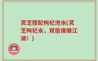 灵芝搭配枸杞泡水(灵芝枸杞水，双倍保健江湖！)